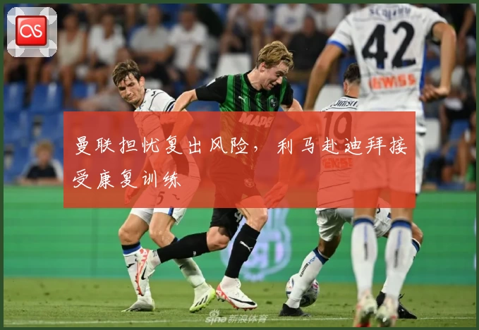 曼联担忧复出风险，利马赴迪拜接受康复训练