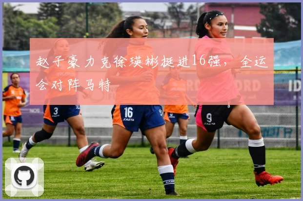 赵子豪力克徐瑛彬挺进16强，全运会对阵马特