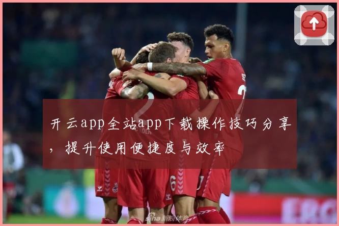 开云app全站app下载操作技巧分享，提升使用便捷度与效率