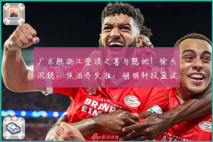 广东胜浙江登顶之喜与隐忧！徐杰沉稳，焦泊乔失准，胡明轩投篮波动