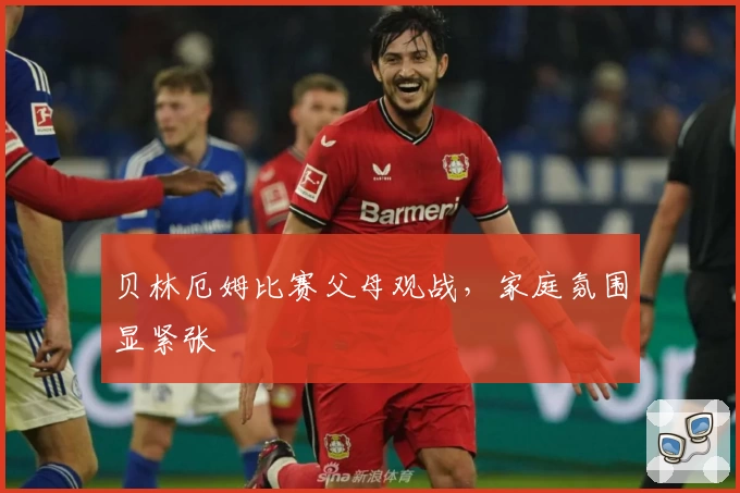 贝林厄姆比赛父母观战，家庭氛围显紧张