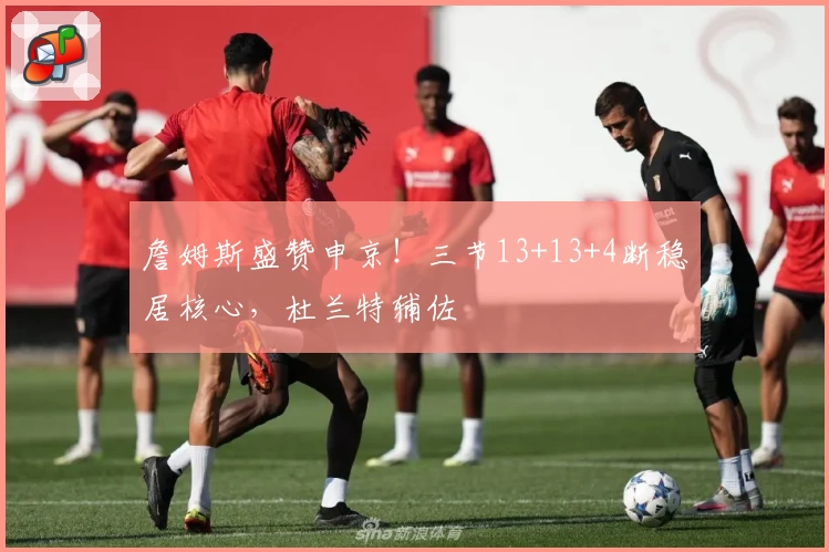 詹姆斯盛赞申京！三节13+13+4断稳居核心，杜兰特辅佐