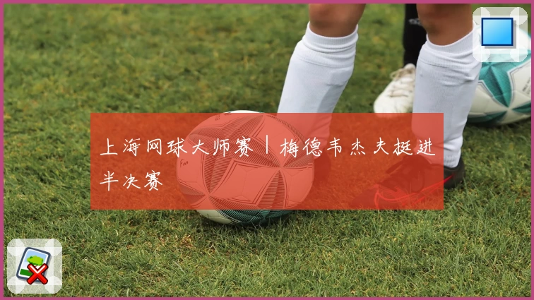 上海网球大师赛｜梅德韦杰夫挺进半决赛