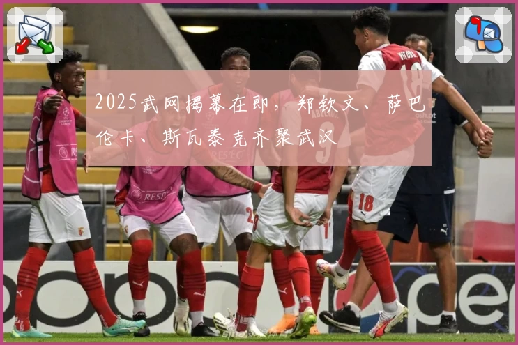 2025武网揭幕在即，郑钦文、萨巴伦卡、斯瓦泰克齐聚武汉