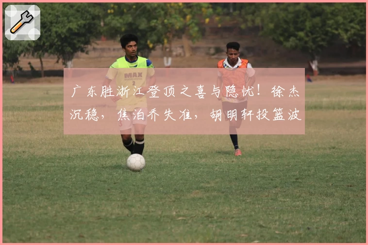 广东胜浙江登顶之喜与隐忧！徐杰沉稳，焦泊乔失准，胡明轩投篮波动