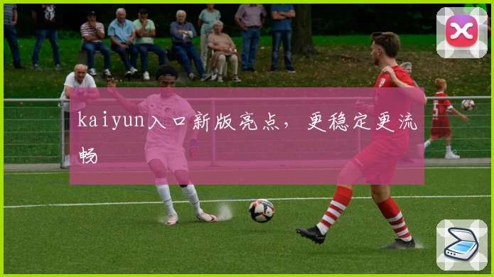 kaiyun入口新版亮点，更稳定更流畅