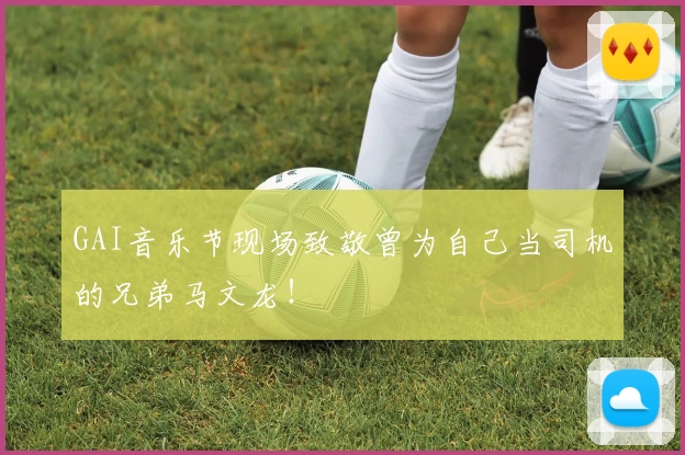 GAI音乐节现场致敬曾为自己当司机的兄弟马文龙！