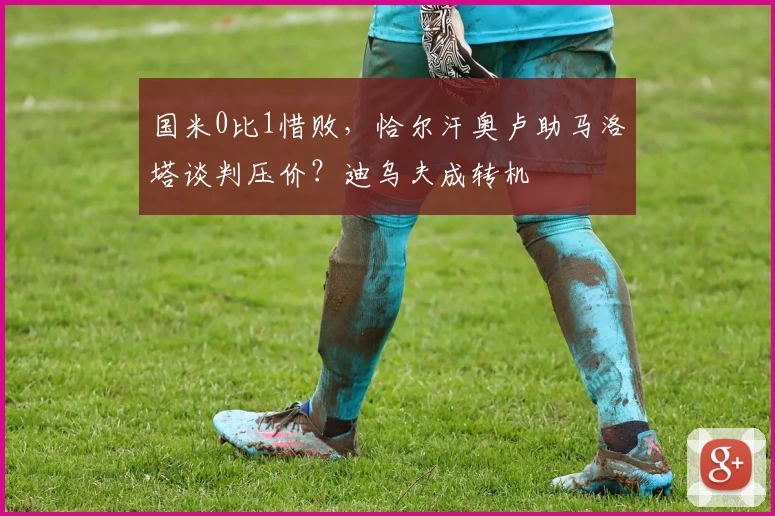 国米0比1惜败，恰尔汗奥卢助马洛塔谈判压价？迪乌夫成转机