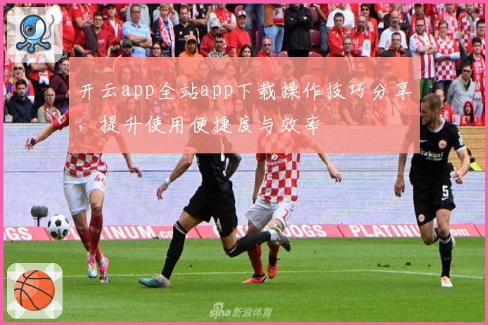 开云app全站app下载操作技巧分享，提升使用便捷度与效率